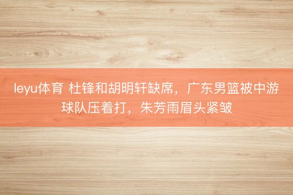leyu体育 杜锋和胡明轩缺席，广东男篮被中游球队压着打，朱芳雨眉头紧皱