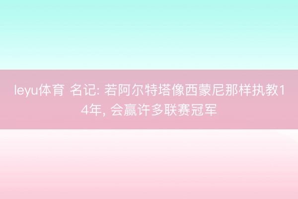 leyu体育 名记: 若阿尔特塔像西蒙尼那样执教14年， 会赢许多联赛冠军