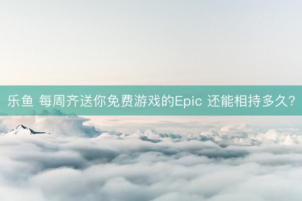 乐鱼 每周齐送你免费游戏的Epic 还能相持多久？