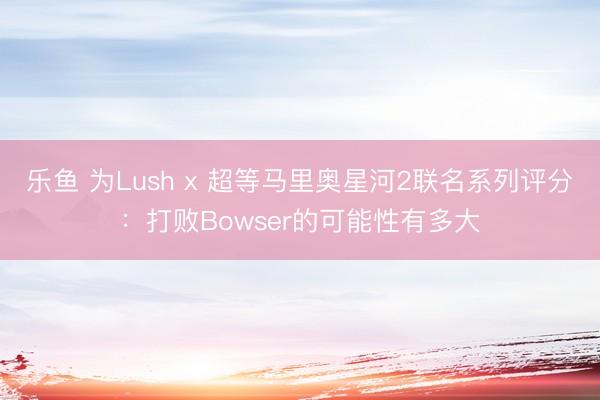 乐鱼 为Lush x 超等马里奥星河2联名系列评分:打败Bowser的可能性有多大