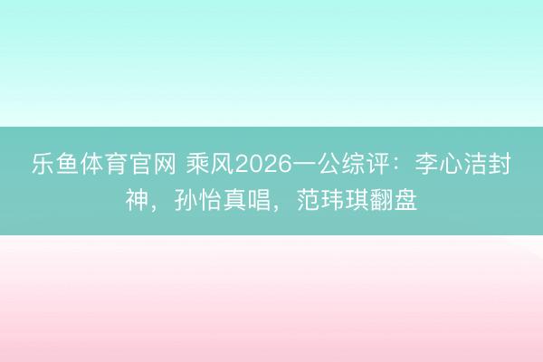 乐鱼体育官网 乘风2026一公综评：李心洁封神，孙怡真唱，范玮琪翻盘