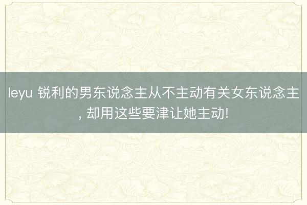 leyu 锐利的男东说念主从不主动有关女东说念主， 却用这些要津让她主动!
