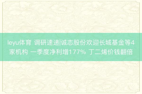 leyu体育 调研速递|诚志股份欢迎长城基金等4家机构 一季度净利增177% 丁二烯价钱翻倍