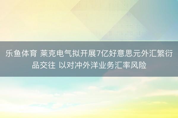 乐鱼体育 莱克电气拟开展7亿好意思元外汇繁衍品交往 以对冲外洋业务汇率风险