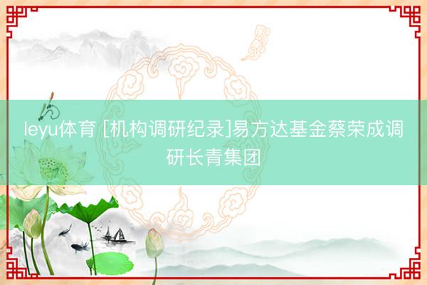 leyu体育 [机构调研纪录]易方达基金蔡荣成调研长青集团