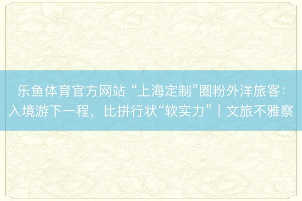 乐鱼体育官方网站 “上海定制”圈粉外洋旅客：入境游下一程，比拼行状“软实力”｜文旅不雅察