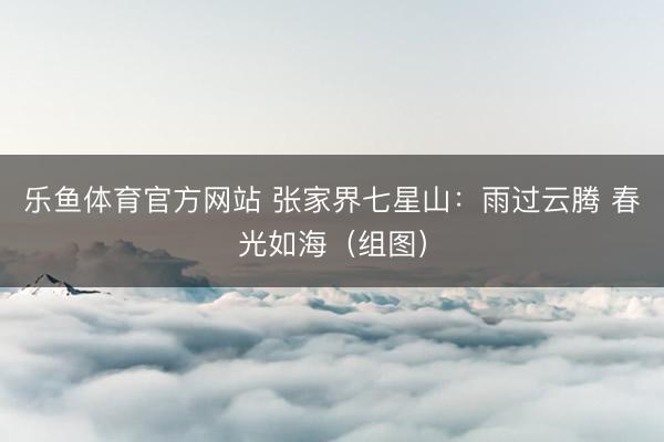 乐鱼体育官方网站 张家界七星山：雨过云腾 春光如海（组图）