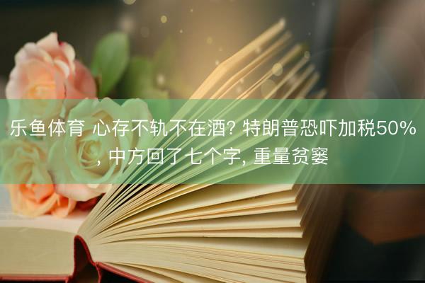 乐鱼体育 心存不轨不在酒? 特朗普恐吓加税50%， 中方回了七个字， 重量贫窭