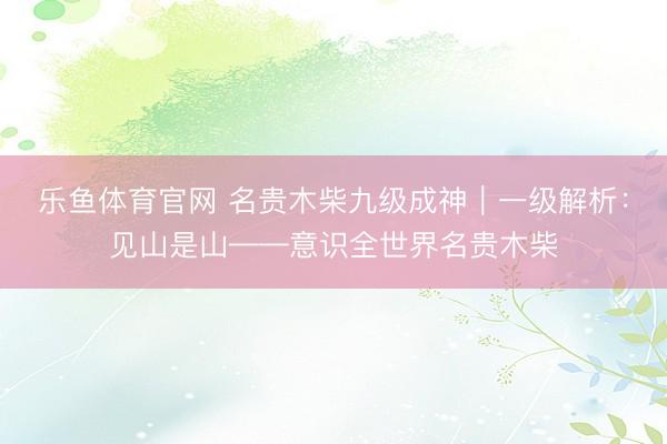 乐鱼体育官网 名贵木柴九级成神｜一级解析：见山是山——意识全世界名贵木柴