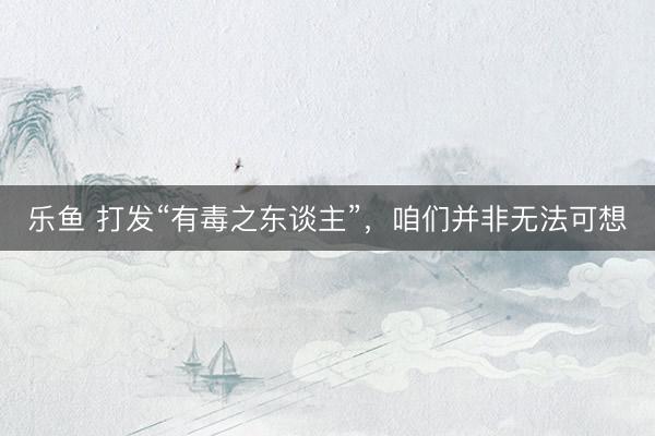 乐鱼 打发“有毒之东谈主”，咱们并非无法可想