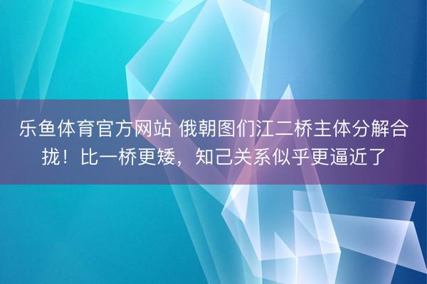 乐鱼体育官方网站 俄朝图们江二桥主体分解合拢！比一桥更矮，知己关系似乎更逼近了