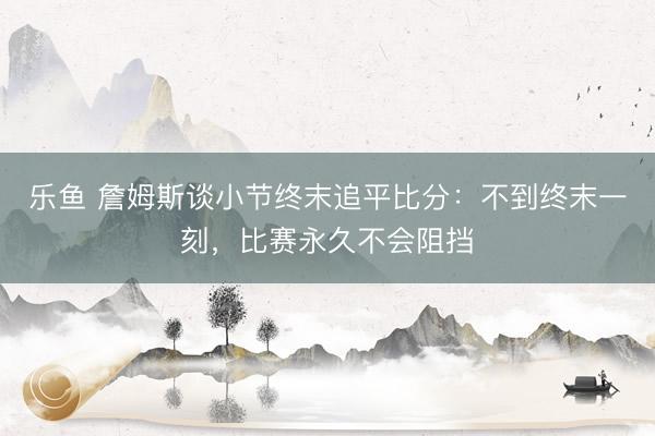 乐鱼 詹姆斯谈小节终末追平比分：不到终末一刻，比赛永久不会阻挡
