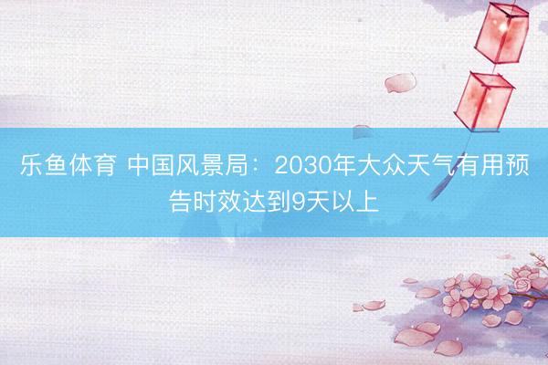 乐鱼体育 中国风景局：2030年大众天气有用预告时效达到9天以上