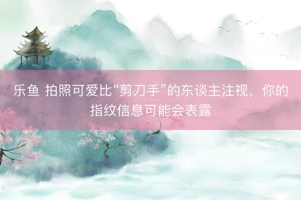 乐鱼 拍照可爱比“剪刀手”的东谈主注视，你的指纹信息可能会表露