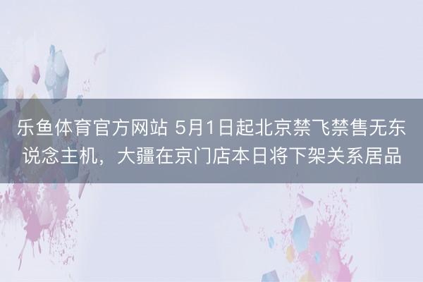 乐鱼体育官方网站 5月1日起北京禁飞禁售无东说念主机，大疆在京门店本日将下架关系居品