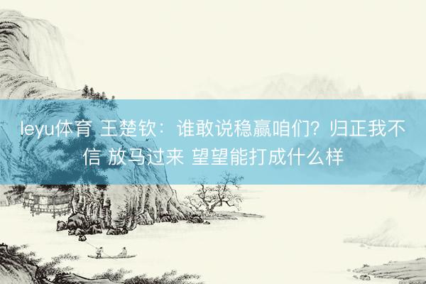 leyu体育 王楚钦：谁敢说稳赢咱们？归正我不信 放马过来 望望能打成什么样