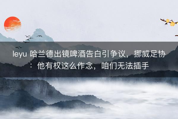 leyu 哈兰德出镜啤酒告白引争议，挪威足协：他有权这么作念，咱们无法插手