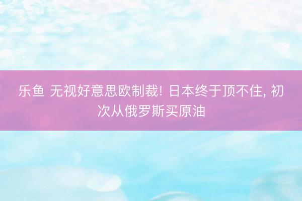 乐鱼 无视好意思欧制裁! 日本终于顶不住， 初次从俄罗斯买原油