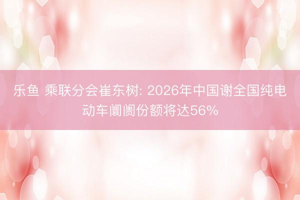 乐鱼 乘联分会崔东树: 2026年中国谢全国纯电动车阛阓份额将达56%