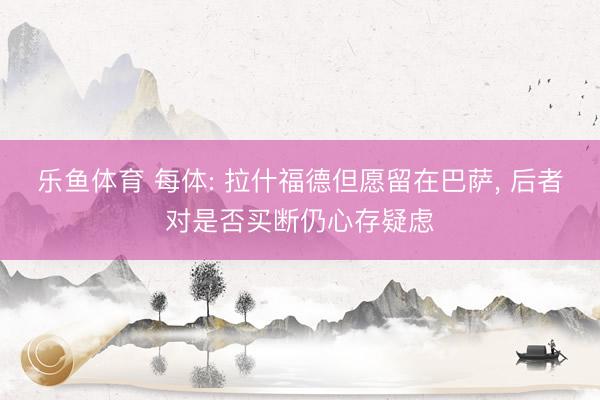乐鱼体育 每体: 拉什福德但愿留在巴萨， 后者对是否买断仍心存疑虑