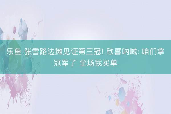 乐鱼 张雪路边摊见证第三冠! 欣喜呐喊: 咱们拿冠军了 全场我买单