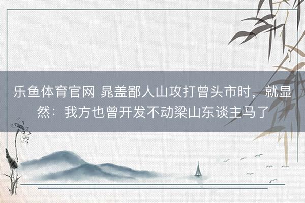 乐鱼体育官网 晁盖鄙人山攻打曾头市时，就显然：我方也曾开发不动梁山东谈主马了