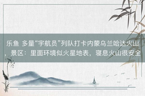 乐鱼 多量“宇航员”列队打卡内蒙乌兰哈达火山，景区：里面环境似火星地表，寝息火山很安全
