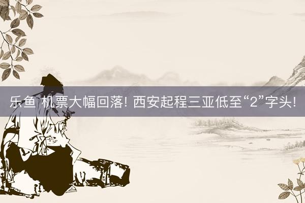 乐鱼 机票大幅回落! 西安起程三亚低至“2”字头!