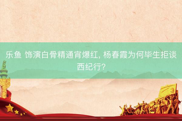 乐鱼 饰演白骨精通宵爆红， 杨春霞为何毕生拒谈西纪行?