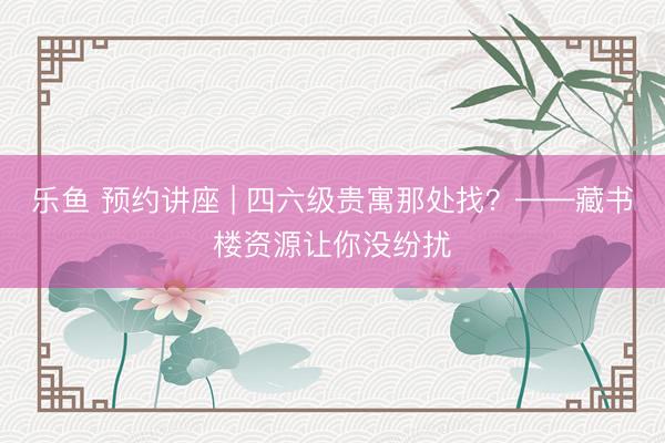 乐鱼 预约讲座 | 四六级贵寓那处找？——藏书楼资源让你没纷扰