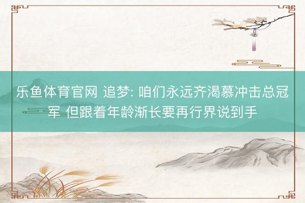 乐鱼体育官网 追梦: 咱们永远齐渴慕冲击总冠军 但跟着年龄渐长要再行界说到手