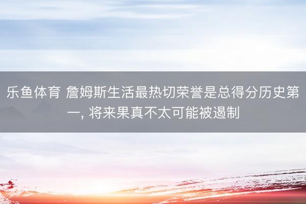 乐鱼体育 詹姆斯生活最热切荣誉是总得分历史第一， 将来果真不太可能被遏制