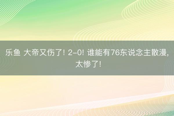 乐鱼 大帝又伤了! 2-0! 谁能有76东说念主散漫， 太惨了!