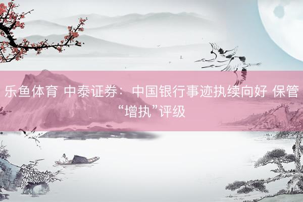 乐鱼体育 中泰证券：中国银行事迹执续向好 保管“增执”评级