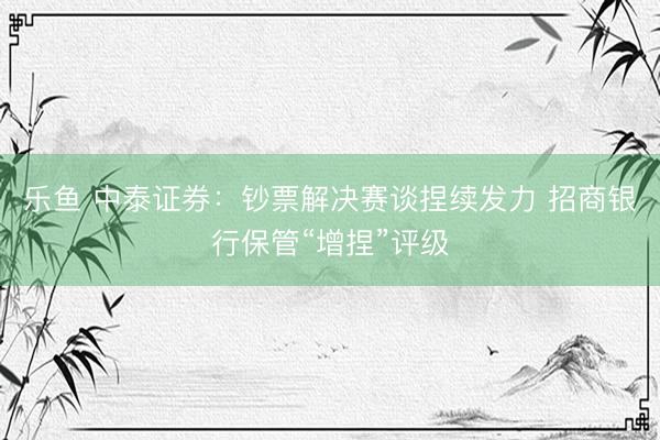 乐鱼 中泰证券：钞票解决赛谈捏续发力 招商银行保管“增捏”评级