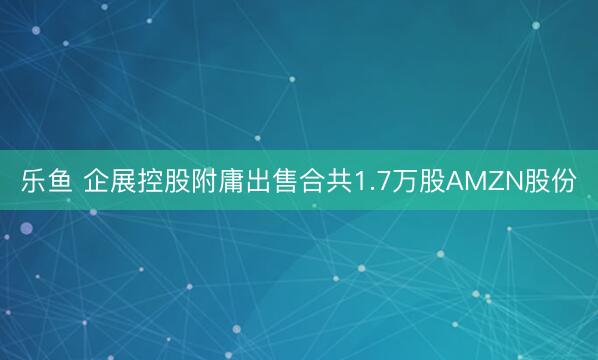 乐鱼 企展控股附庸出售合共1.7万股AMZN股份