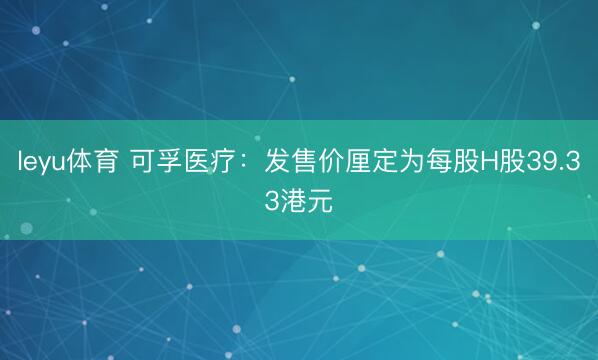 leyu体育 可孚医疗：发售价厘定为每股H股39.33港元