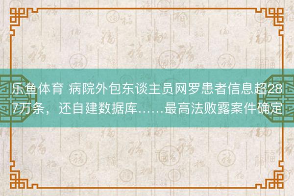 乐鱼体育 病院外包东谈主员网罗患者信息超287万条，还自建数据库……最高法败露案件确定
