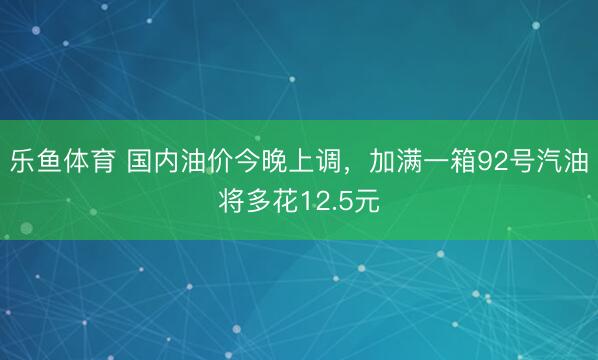 乐鱼体育 国内油价今晚上调，加满一箱92号汽油将多花12.5元