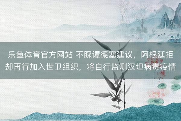 乐鱼体育官方网站 不睬谭德塞建议，阿根廷拒却再行加入世卫组织，将自行监测汉坦病毒疫情
