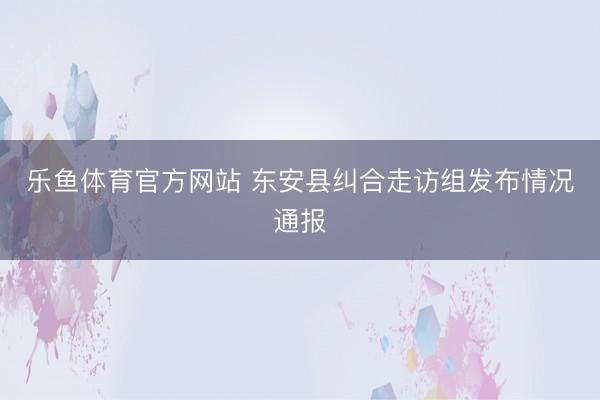 乐鱼体育官方网站 东安县纠合走访组发布情况通报