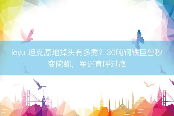 leyu 坦克原地掉头有多秀？30吨钢铁巨兽秒变陀螺，军迷直呼过瘾